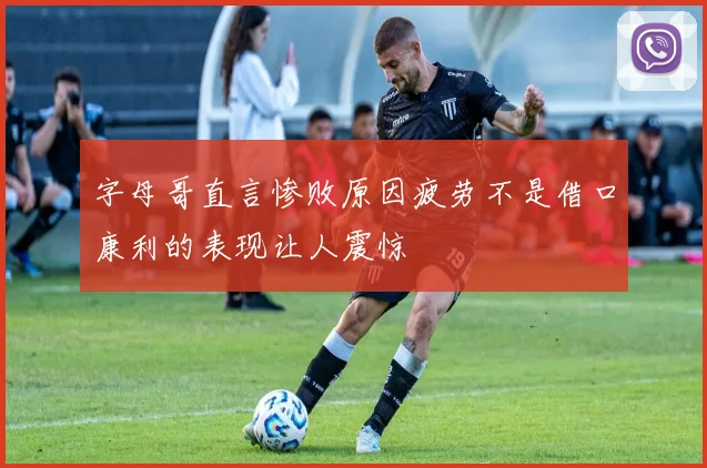 字母哥直言惨败原因疲劳不是借口康利的表现让人震惊