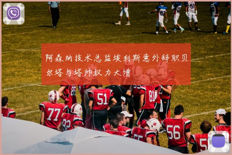 阿森纳技术总监埃利斯意外辞职贝尔塔与塔帅权力大增