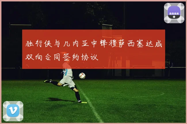 独行侠与几内亚中锋穆萨西塞达成双向合同签约协议