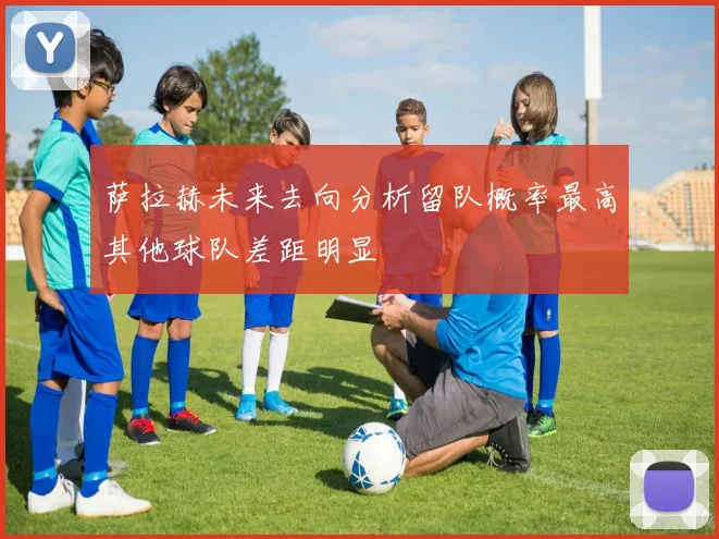 萨拉赫未来去向分析留队概率最高其他球队差距明显