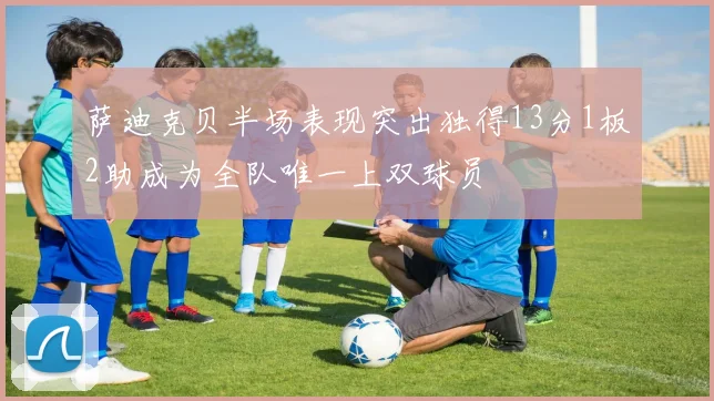 萨迪克贝半场表现突出独得13分1板2助成为全队唯一上双球员