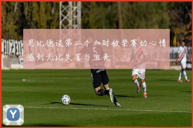恩比德谈第二个加时被禁赛的心情感到无比失落与沮丧