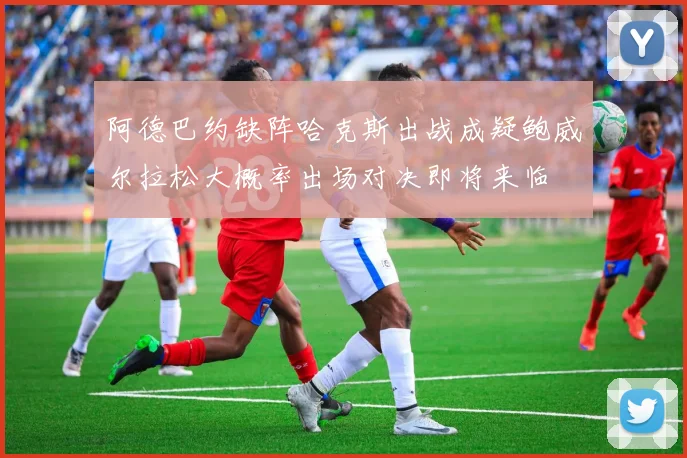 阿德巴约缺阵哈克斯出战成疑鲍威尔拉松大概率出场对决即将来临