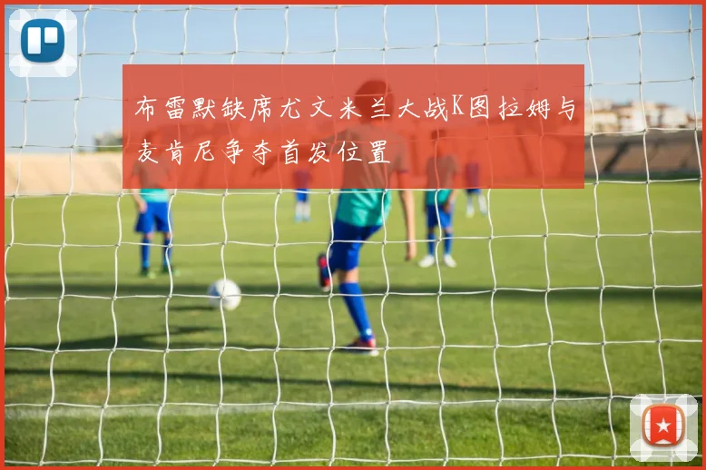 布雷默缺席尤文米兰大战K图拉姆与麦肯尼争夺首发位置
