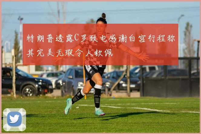 特朗普透露C罗致电感谢白宫行程称其完美无瑕令人钦佩