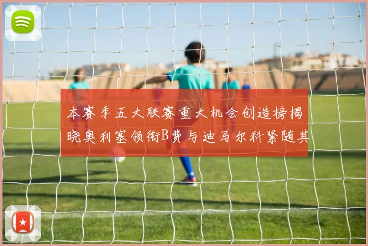 本赛季五大联赛重大机会创造榜揭晓奥利塞领衔B费与迪马尔科紧随其后