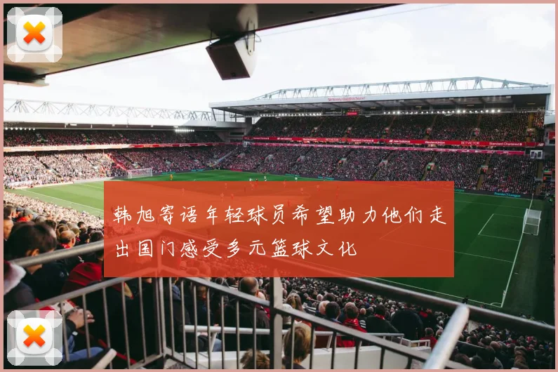 韩旭寄语年轻球员希望助力他们走出国门感受多元篮球文化