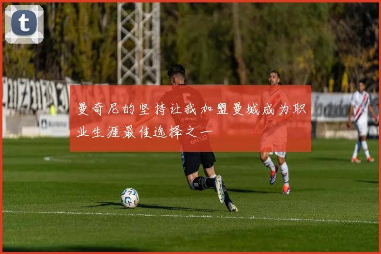 曼奇尼的坚持让我加盟曼城成为职业生涯最佳选择之一