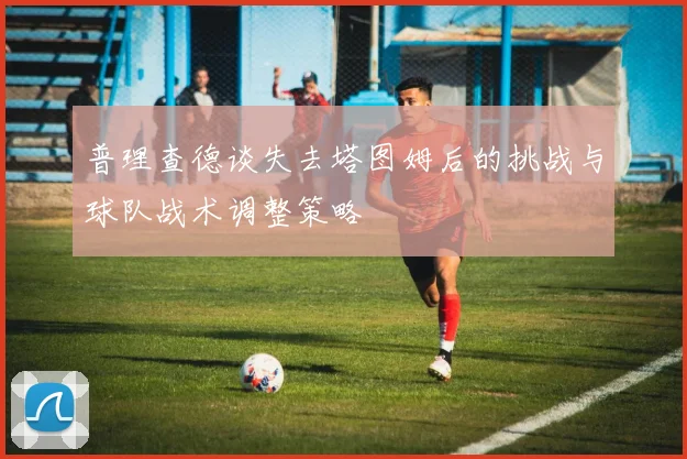 普理查德谈失去塔图姆后的挑战与球队战术调整策略