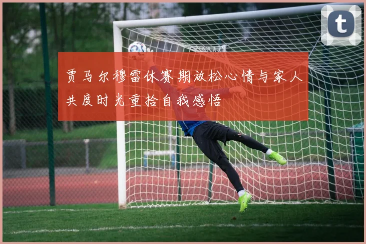 贾马尔穆雷休赛期放松心情与家人共度时光重拾自我感悟