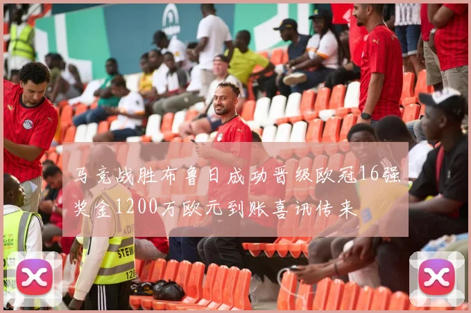 马竞战胜布鲁日成功晋级欧冠16强奖金1200万欧元到账喜讯传来
