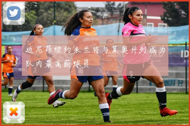 迈尼昂续约米兰将与莱奥并列成为队内最高薪球员