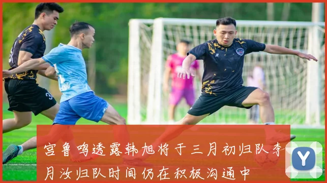 宫鲁鸣透露韩旭将于三月初归队李月汝归队时间仍在积极沟通中