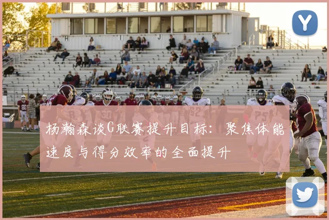 杨瀚森谈G联赛提升目标：聚焦体能速度与得分效率的全面提升