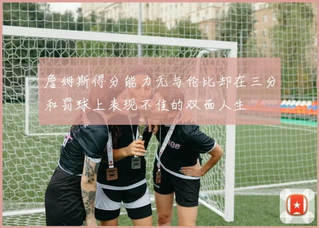 詹姆斯得分能力无与伦比却在三分和罚球上表现不佳的双面人生
