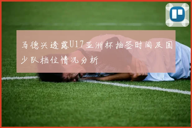马德兴透露U17亚洲杯抽签时间及国少队档位情况分析