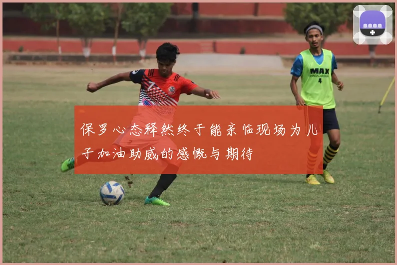 保罗心态释然终于能亲临现场为儿子加油助威的感慨与期待