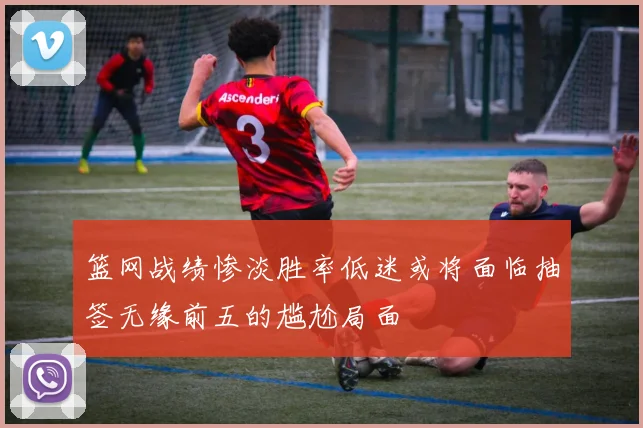 篮网战绩惨淡胜率低迷或将面临抽签无缘前五的尴尬局面