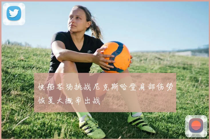 快船客场挑战尼克斯哈登肩部伤势恢复大概率出战