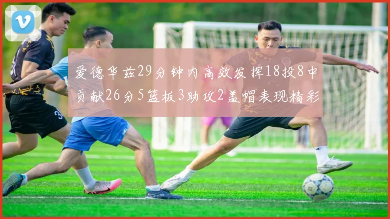 爱德华兹29分钟内高效发挥18投8中贡献26分5篮板3助攻2盖帽表现精彩但犯规频繁影响比赛乐趣