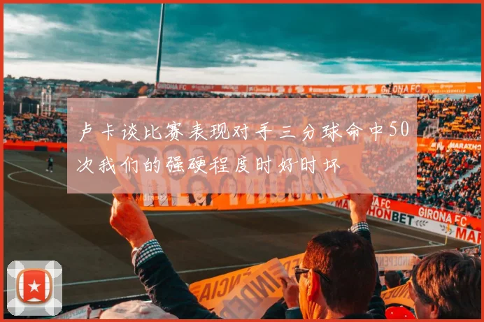 卢卡谈比赛表现对手三分球命中50次我们的强硬程度时好时坏