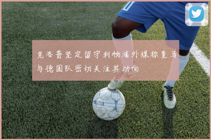 克洛普坚定留守利物浦外媒称皇马与德国队密切关注其动向