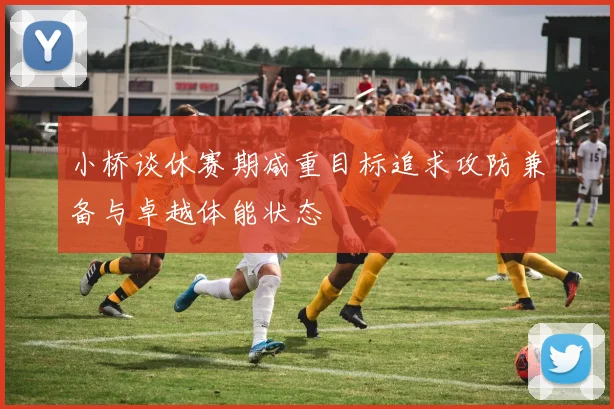 小桥谈休赛期减重目标追求攻防兼备与卓越体能状态