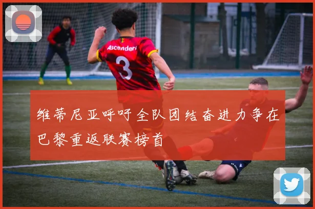 维蒂尼亚呼吁全队团结奋进力争在巴黎重返联赛榜首