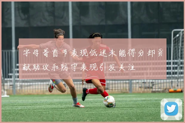 字母哥首节表现低迷未能得分却贡献助攻和防守表现引发关注
