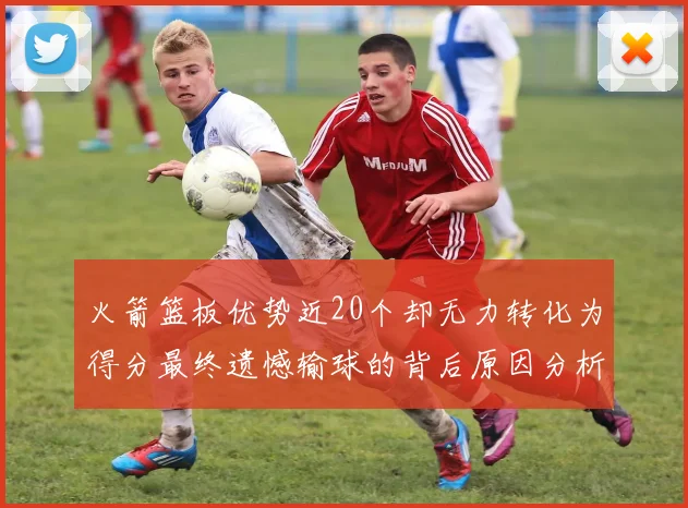 火箭篮板优势近20个却无力转化为得分最终遗憾输球的背后原因分析
