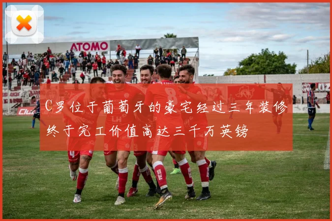 C罗位于葡萄牙的豪宅经过三年装修终于完工价值高达三千万英镑
