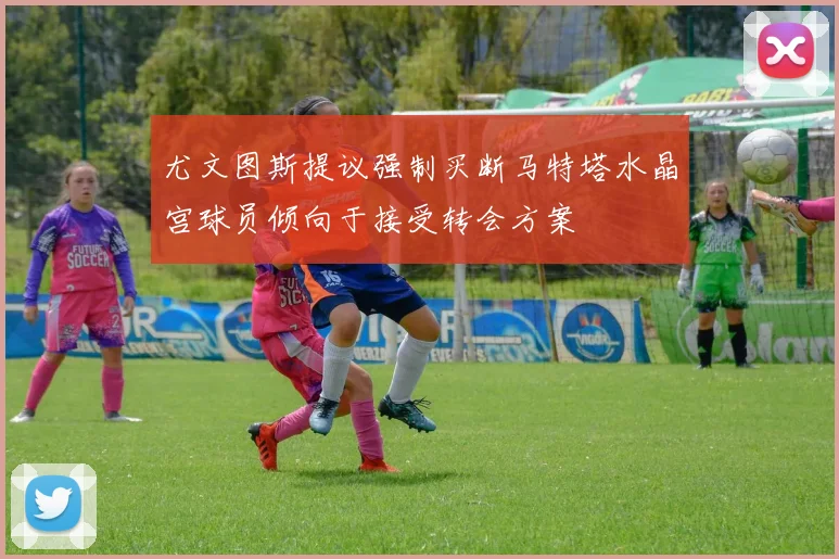 尤文图斯提议强制买断马特塔水晶宫球员倾向于接受转会方案