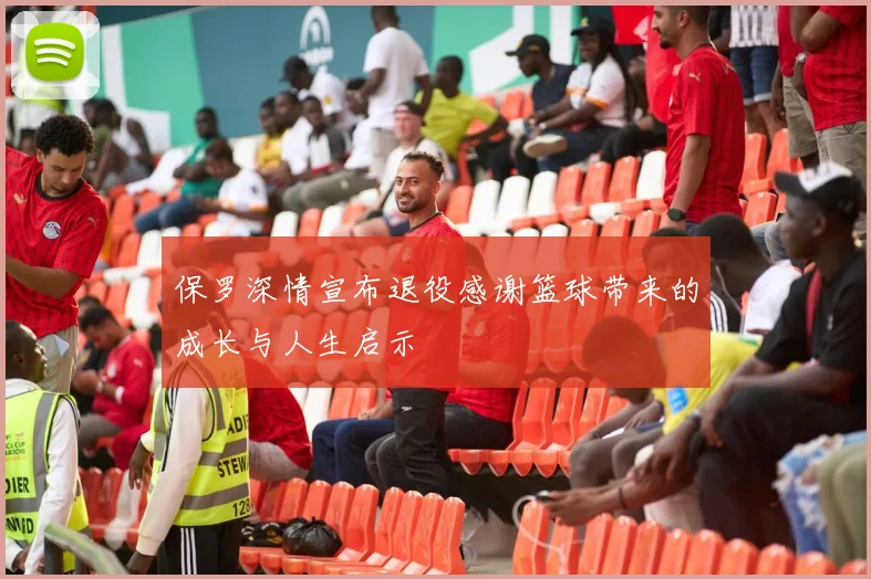 保罗深情宣布退役感谢篮球带来的成长与人生启示