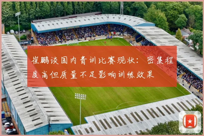 崔鹏谈国内青训比赛现状：密集程度高但质量不足影响训练效果
