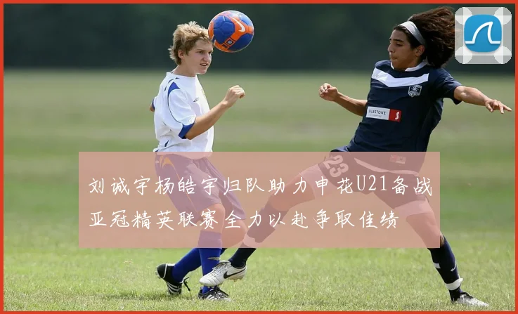 刘诚宇杨皓宇归队助力申花U21备战亚冠精英联赛全力以赴争取佳绩