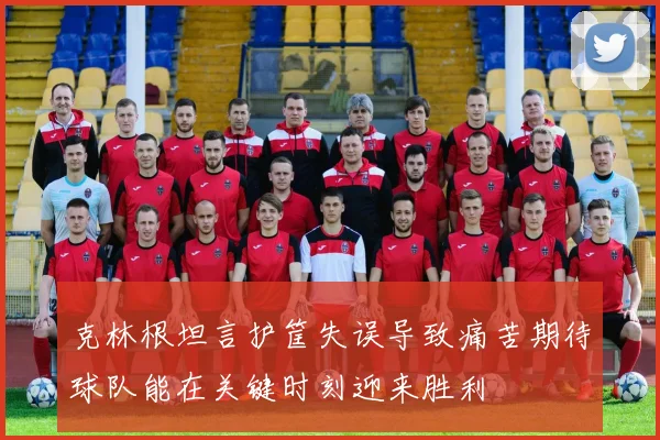 克林根坦言护筐失误导致痛苦期待球队能在关键时刻迎来胜利