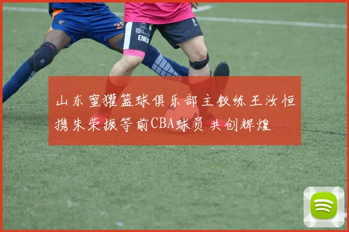 山东蜜獾篮球俱乐部主教练王汝恒携朱荣振等前CBA球员共创辉煌