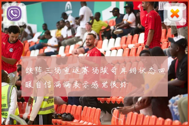缺阵三场重返赛场埃奇库姆状态回暖自信满满表示感觉很好
