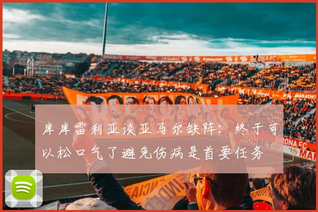 库库雷利亚谈亚马尔缺阵：终于可以松口气了避免伤病是首要任务