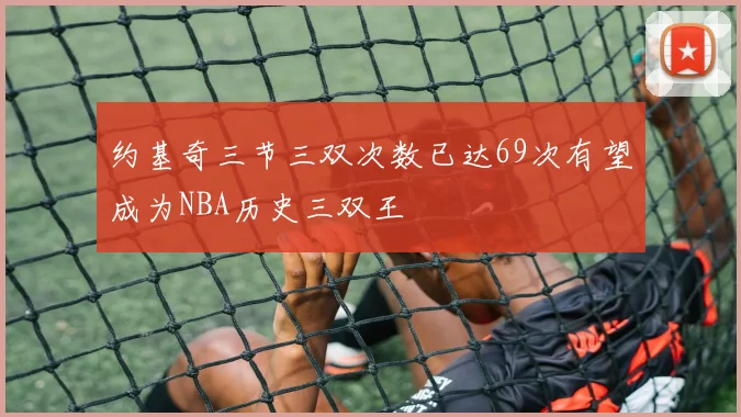 约基奇三节三双次数已达69次有望成为NBA历史三双王